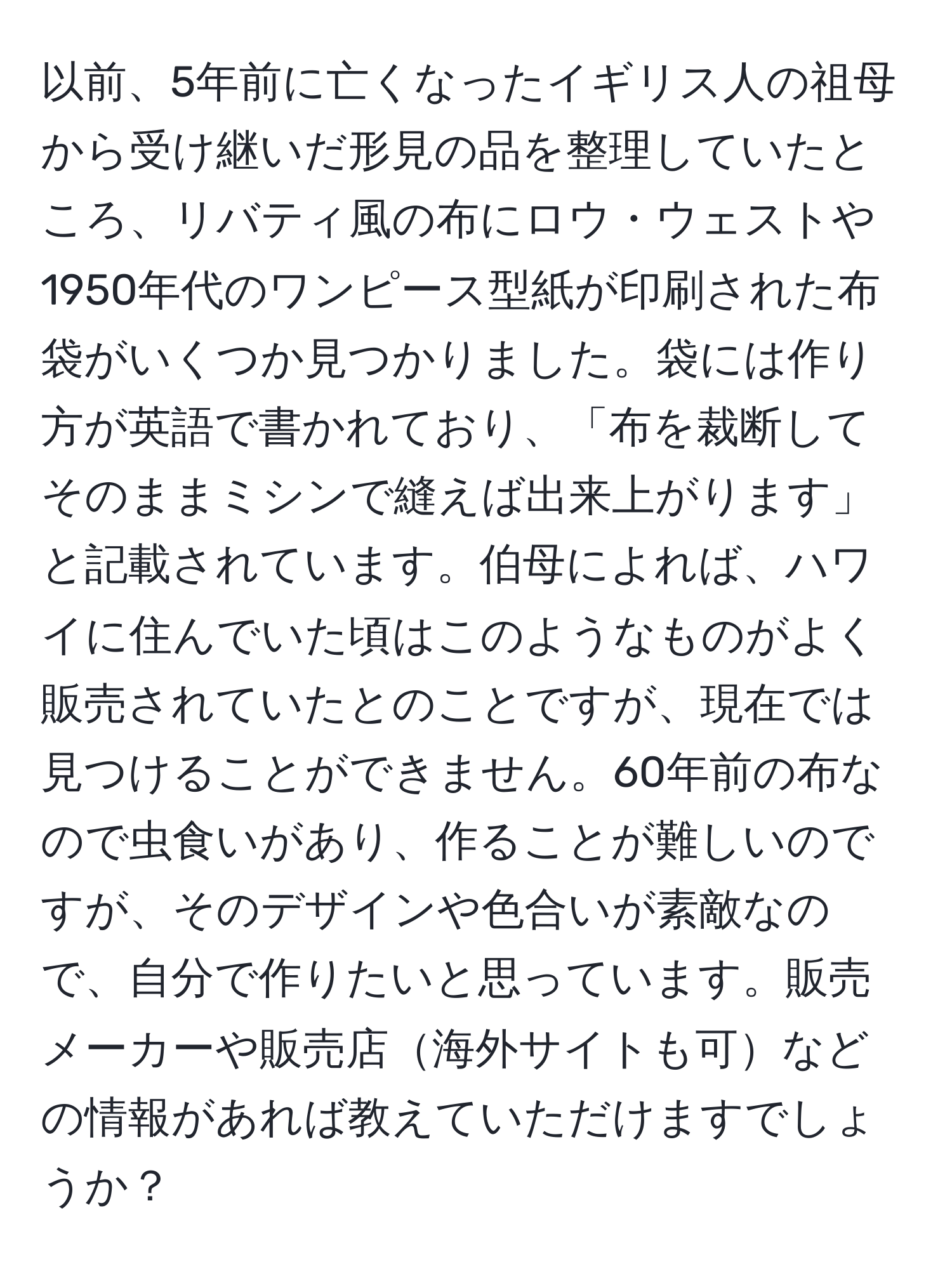 以前、5年前に亡くなったイギリス人の祖母から受け継いだ形見の品を整理していたところ、リバティ風の布にロウ・ウェストや1950年代のワンピース型紙が印刷された布袋がいくつか見つかりました。袋には作り方が英語で書かれており、「布を裁断してそのままミシンで縫えば出来上がります」と記載されています。伯母によれば、ハワイに住んでいた頃はこのようなものがよく販売されていたとのことですが、現在では見つけることができません。60年前の布なので虫食いがあり、作ることが難しいのですが、そのデザインや色合いが素敵なので、自分で作りたいと思っています。販売メーカーや販売店海外サイトも可などの情報があれば教えていただけますでしょうか？