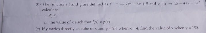 The functions f and g are defined as f:xto 2x^2-8x+5 and g:xto 15-41x-5x^2
calculate 
i. f(-3)
ii. the value of x such that f(x)=g(x)
(c) If y varies directly as cube of x and y=9.6 when x=4 , find the value of x when y=150.