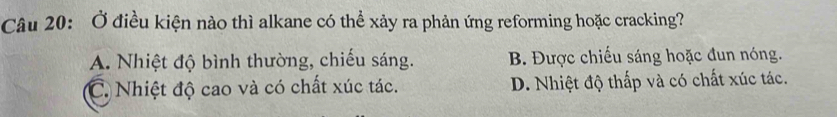 Ở điều kiện nào thì alkane có thể xảy ra phản ứng reforming hoặc cracking?
A. Nhiệt độ bình thường, chiếu sáng. B. Được chiếu sáng hoặc đun nóng.
C. Nhiệt độ cao và có chất xúc tác. D. Nhiệt độ thấp và có chất xúc tác.