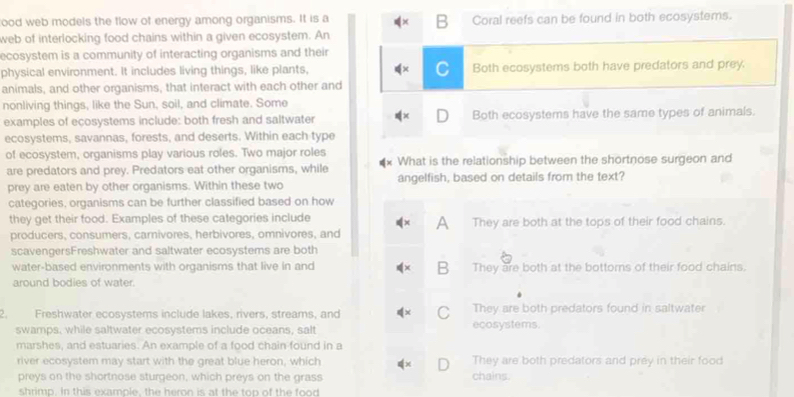 ood web models the flow of energy among organisms. It is a Coral reefs can be found in both ecosystems.
B
web of interlocking food chains within a given ecosystem. An
ecosystem is a community of interacting organisms and their
physical environment. It includes living things, like plants, Both ecosystems both have predators and prey.
animals, and other organisms, that interact with each other and
nonliving things, like the Sun, soil, and climate. Some
examples of eçosystems include: both fresh and saltwater Both ecosystems have the same types of animals.
ecosystems, savannas, forests, and deserts. Within each type
of ecosystem, organisms play various roles. Two major roles What is the relationship between the shortnose surgeon and
are predators and prey. Predators eat other organisms, while
prey are eaten by other organisms. Within these two angelfish, based on details from the text?
categories, organisms can be further classified based on how
they get their food. Examples of these categories include They are both at the tops of their food chains.
producers, consumers, carnivores, herbivores, omnivores, and A
scavengersFreshwater and saltwater ecosystems are both
B
water-based environments with organisms that live in and They are both at the bottoms of their food chains.
around bodies of water.
2. Freshwater ecosystems include lakes, rivers, streams, and C ecosystems. They are both predators found in saltwater
swamps, while saltwater ecosystems include oceans, salt
marshes, and estuaries. An example of a food chain found in a
river ecosystem may start with the great blue heron, which They are both predators and prey in their food
preys on the shortnose sturgeon, which preys on the grass chains.
shrimp. In this examole, the heron is at the top of the food