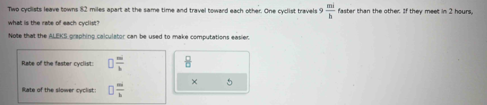 Two cyclists leave towns 82 miles apart at the same time and travel toward each other. One cyclist travels 9 mi/h  faster than the other. If they meet in 2 hours, 
what is the rate of each cyclist? 
Note that the ALEKS graphing calculator can be used to make computations easier. 
Rate of the faster cyclist: □  mi/h   □ /□  
Rate of the slower cyclist: □  mi/h 
×