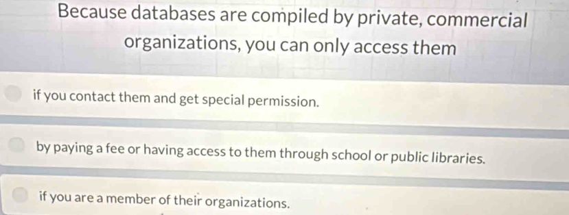 Because databases are compiled by private, commercial
organizations, you can only access them
if you contact them and get special permission.
by paying a fee or having access to them through school or public libraries.
if you are a member of their organizations.