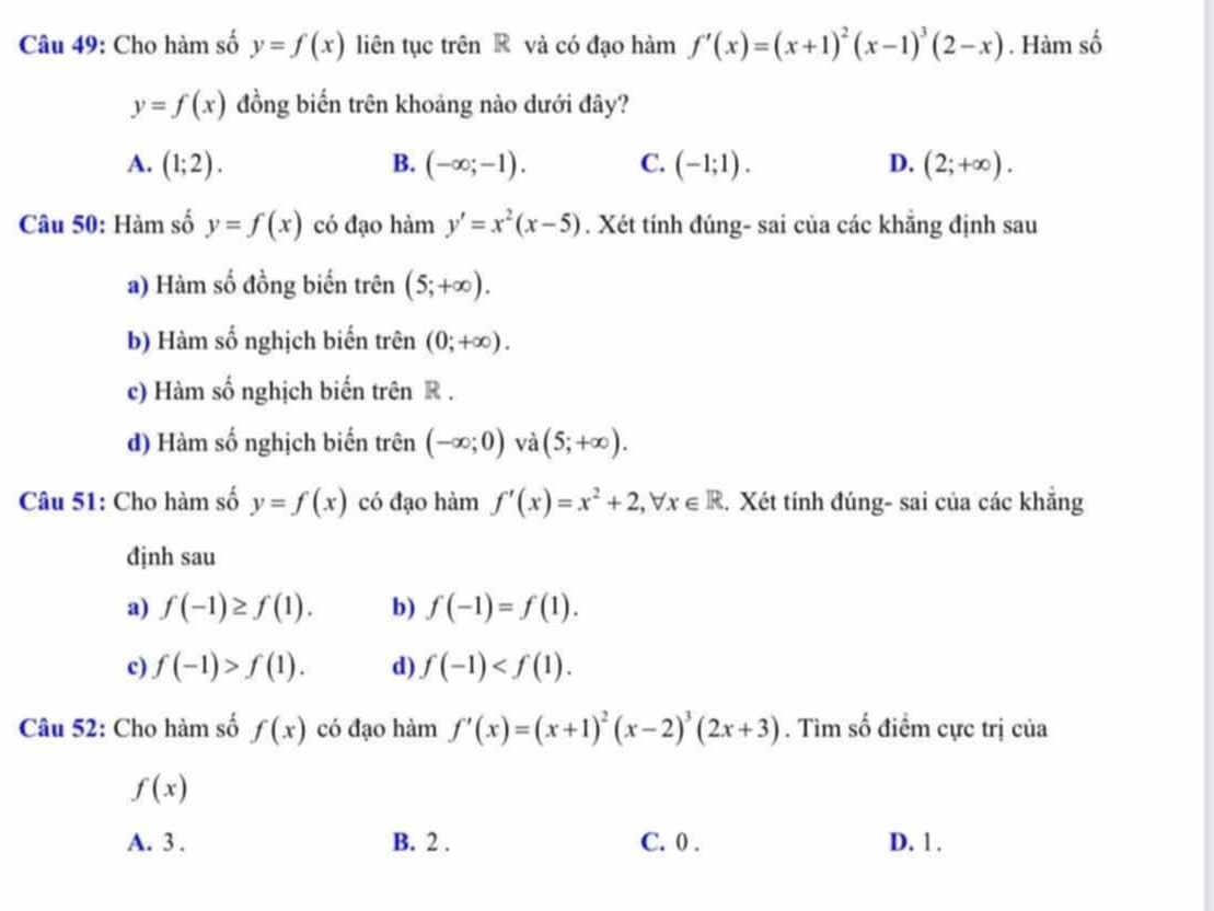 Cho hàm số y=f(x) liên tục trên R và có đạo hàm f'(x)=(x+1)^2(x-1)^3(2-x). Hàm số
y=f(x) đồng biến trên khoảng nào dưới đây?
A. (1;2). B. (-∈fty ;-1). C. (-1;1). D. (2;+∈fty ). 
Câu 50: Hàm số y=f(x) có đạo hàm y'=x^2(x-5). Xét tính đúng- sai của các khẳng định sau
a) Hàm số đồng biến trên (5;+∈fty ).
b) Hàm số nghịch biến trên (0;+∈fty ).
c) Hàm số nghịch biến trên R .
d) Hàm số nghịch biến trên (-∈fty ;0) và (5;+∈fty ). 
Câu 51: Cho hàm số y=f(x) có đạo hàm f'(x)=x^2+2, forall x∈ R. Xét tính đúng- sai của các khẳng
định sau
a) f(-1)≥ f(1). b) f(-1)=f(1).
c) f(-1)>f(1). d) f(-1) . 
Câu 52: Cho hàm số f(x) có đạo hàm f'(x)=(x+1)^2(x-2)^3(2x+3). Tìm số điểm cực trị của
f(x)
A. 3. B. 2. C. 0. D. 1.