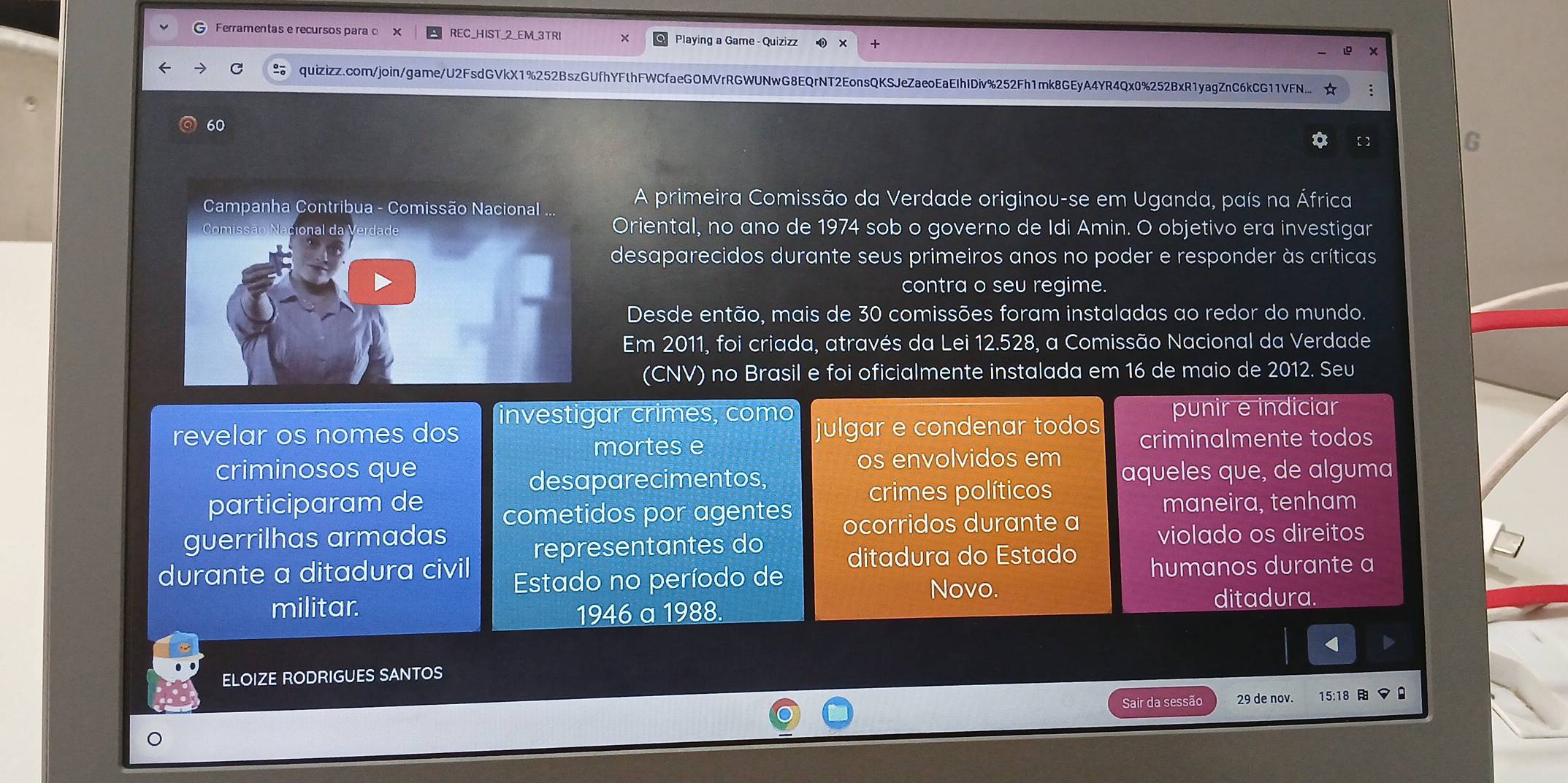 Ferramentas e recursos parao X REC_HIST_2_EM_3TRI Playing a Game - Quizizz
quizizz.com/join/game/U2FsdGVkX1%252BszGUfhYFthFWCfaeGOMVrRGWUNwG8EQrNT2EonsQKSJeZaeoEaEIhIDiv%252Fh1mk8GEyA4YR4Qx0%252BxR1yagZnC6kCG11VFN. ☆ :
60
a  
G
A primeira Comissão da Verdade originou-se em Uganda, país na África
Oriental, no ano de 1974 sob o governo de Idi Amin. O objetivo era investigar
desaparecidos durante seus primeiros anos no poder e responder às críticas
contra o seu regime.
Desde então, mais de 30 comissões foram instaladas ao redor do mundo.
Em 2011, foi criada, através da Lei 12.528, a Comissão Nacional da Verdade
(CNV) no Brasil e foi oficialmente instalada em 16 de maio de 2012. Seu
investigar crimes, como punir e indiciar
revelar os nomes dos julgar e condenar todos
mortes e criminalmente todos
criminosos que os envolvidos em aqueles que, de alguma
desaparecimentos,
crimes políticos
participaram de cometidos por agentes maneira, tenham
ocorridos durante a
guerrilhas armadas violado os direitos
representantes do
ditadura do Estado
durante a ditadura civil humanos durante a
Estado no período de
Novo.
militar. ditadura.
1946 a 1988.
<
ELOIZE RODRIGUES SANTOS
Sair da sessão  29 de nov. 15 :18 マ 0