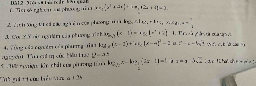 Một số bài toán liên quan 
1. Tìm số nghiệm của phương trình log _3(x^2+4x)+log _ 1/3 (2x+3)=0. 
2. Tính tổng tất cả các nghiệm của phương trình log _3x.log _9x.log _27x.log _81x= 2/3 . 
3. Gọi S là tập nghiệm của phương trình log _sqrt(2)(x+1)=log _2(x^2+2)-1. Tìm số phần từ của tập S. 
4. Tổng các nghiệm của phương trình log _sqrt(3)(x-2)+log _3(x-4)^2=0 là S=a+bsqrt(2) (với a, b là các số 
nguyên). Tính giá trị của biểu thức Q=a.b
5. Biết nghiệm lớn nhất của phương trình log _sqrt(2)x+log _ 1/2 (2x-1)=1 là x=a+bsqrt(2) ( a, b là hai số nguyên ). 
Tính giá trị của biểu thức a+2b