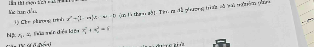 lân thì diện tích của mnh 
lúc ban đầu.
3) Cho phương trình x^2+(1-m)x-m=0 (m là tham số). Tìm m để phương trình có hai nghiệm phan
biệt x_1, x_2 thỏa mãn điều kiện x_1^2+x_2^2=5
Câu IV (40 điểm)
g ó đường kính