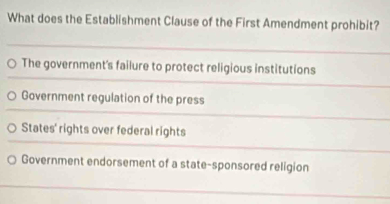 What does the Establishment Clause of the First Amendment prohibit?
The government's failure to protect religious institutions
Government regulation of the press
States' rights over federal rights
Government endorsement of a state-sponsored religion