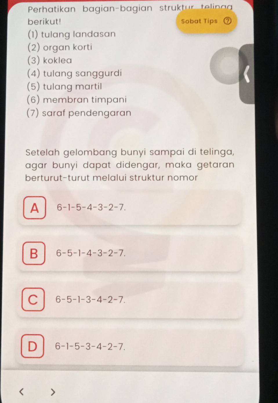 Perhatikan bagian-bagian struktur telina
berikut! Sobat Tips
(1) tulang landasan
(2) organ korti
(3) koklea
(4) tulang sanggurdi
(5) tulang martil
(6) membran timpani
(7) saraf pendengaran
Setelah gelombang bunyi sampai di telinga,
agar bunyi dapat didengar, maka getaran
berturut-turut melalui struktur nomor
A 6-1-5-4-3-2-7.
B 6-5-1-4-3-2-7.
C 6-5-1-3-4-2-7.
D 6-1-5-3-4-2-7.