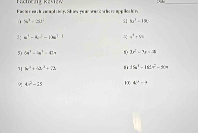 Factoring Review Date_ 
Factor each completely. Show your work where applicable. 
1) 5k^3+25k^2 2) 6x^2-150
3) m^4-9m^3-10m^2 4) x^2+9x
5) 6n^3-4n^2-42n 6) 3x^2-7x-40
7) 6r^3+62r^2+72r 8) 35n^3+165n^2-50n
9) 4n^2-25 10) 4b^2-9