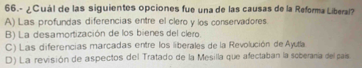 66.- ¿Cuál de las siguientes opciones fue una de las causas de la Reforma Liberal?
A) Las profundas diferencias entre el clero y los conservadores.
B) La desamortización de los bienes del clero.
C) Las diferencias marcadas entre los liberales de la Revolución de Ayutla.
D) La revisión de aspectos del Tratado de la Mesilla que afectaban la soberanía del país