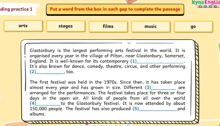 KynaEnglis 
ding practice 1 Put a word from the box in each gap to complete the passage sedonda 
arts stages films music 
go 
Glastonbury is the largest performing arts festival in the world. It is 
organised every year in the village of Pilton, near Glastonbury, Somerset, 
England. It is well-known for its contemporary (1)_ 
. 
It's also known for dance, comedy, theatre, circus, and other performing 
(2)_ , too. 
The first festival was held in the 1970s. Since then, it has taken place 
almost every year and has grown in size. Different (3)_ are 
arranged for the performances. The festival takes place for three or four 
days in the open air. All kinds of people from all over the world 
(4)_ to the Glastonbury festival. It is now attended by about
150,000 people. The festival has also produced (5) _and 
albums.