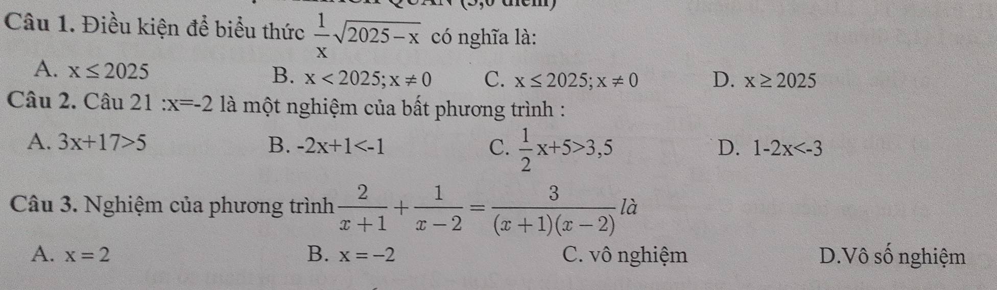 Điều kiện để biểu thức  1/x sqrt(2025-x) có nghĩa là:
B.
A. x≤ 2025 x<2025</tex>; x!= 0 C. x≤ 2025;x!= 0 D. x≥ 2025
Câu 2. Câu 21 :x=-2 là một nghiệm của bất phương trình :
A. 3x+17>5 B. -2x+1 C.  1/2 x+5>3,5
D. 1-2x
Câu 3. Nghiệm của phương trình  2/x+1 + 1/x-2 = 3/(x+1)(x-2) la
A. x=2 B. x=-2 C. vô nghiệm D.Vô số nghiệm