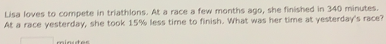 Lisa loves to compete in triathlons. At a race a few months ago, she finished in 340 minutes. 
At a race yesterday, she took 15% less time to finish. What was her time at yesterday's race?