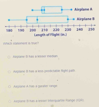 Which statement is true?
Airplane B has a lesser median.
Airplane B has a less predictable flight path.
Airplane A has a greater range
Airplane B has a lesser Interquartile Range (IQR).