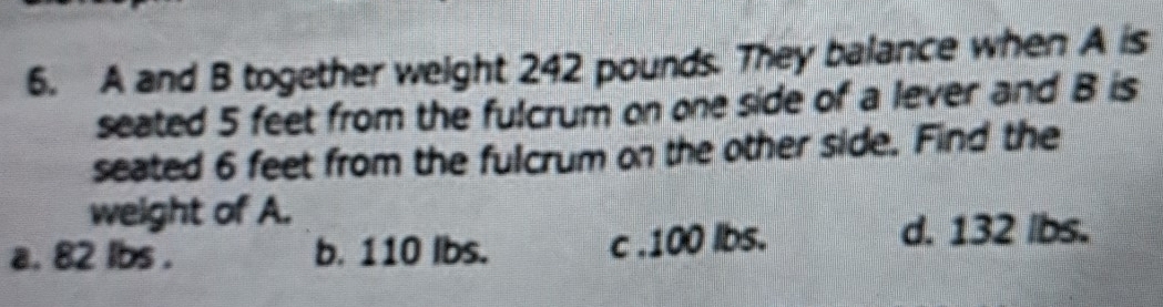 A and B together weight 242 pounds. They balance when A is
seated 5 feet from the fulcrum on one side of a lever and B is
seated 6 feet from the fulcrum on the other side. Find the
weight of A.
a. 82 lbs. b. 110 lbs. c . 100 lbs.
d. 132 lbs.