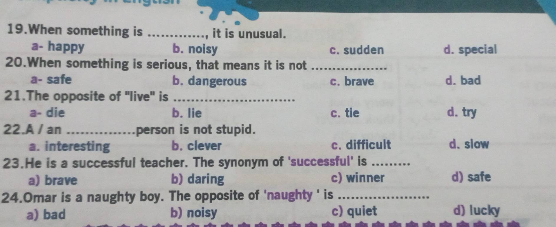 When something is _, it is unusual.
a- happy b. noisy c. sudden d. special
20.When something is serious, that means it is not_
a- safe b. dangerous c. brave d. bad
21.The opposite of 'live' is_
a- die b. lie c. tie d. try
22.A / an _person is not stupid.
a. interesting b. clever c. difficult d. slow
23.He is a successful teacher. The synonym of 'successful' is_
a) brave b) daring c) winner d) safe
24.Omar is a naughty boy. The opposite of 'naughty ' is_
a) bad b) noisy c) quiet d) lucky