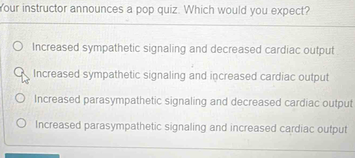 Your instructor announces a pop quiz. Which would you expect?
Increased sympathetic signaling and decreased cardiac output
Increased sympathetic signaling and increased cardiac output
Increased parasympathetic signaling and decreased cardiac output
Increased parasympathetic signaling and increased cardiac output