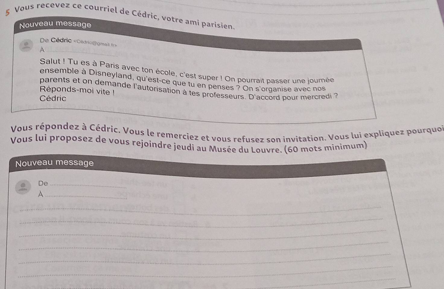 Vous recevez ce courriel de Cédric, votre ami parisien. 
Nouveau message 
De Cédric «Cédric@gmail fr> 
A 
Salut ! Tu es à Paris avec ton école, c'est super ! On pourrait passer une journée 
ensemble à Disneyland, qu'est-ce que tu en penses ? On s'organise avec nos 
parents et on demande l'autorisation à tes professeurs. D'accord pour mercredi ? 
Réponds-moi vite ! 
Cédric 
Vous répondez à Cédric. Vous le remerciez et vous refusez son invitation. Vous lui expliquez pourquoi 
Vous lui proposez de vous rejoindre jeudi au Musée du Louvre. (60 mots minimum) 
Nouveau message 
De_ 
_A 
_ 
_ 
_ 
_ 
_ 
_ 
_