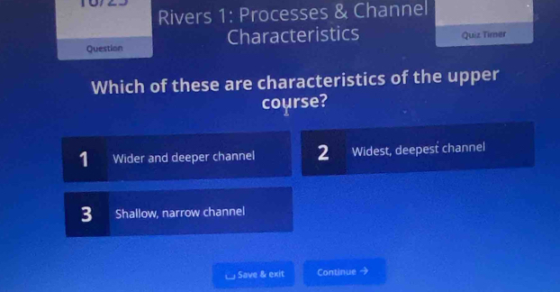 Rivers 1: Processes & Channel
Question Characteristics Quiz Timer
Which of these are characteristics of the upper
course?
1 Wider and deeper channel 2 Widest, deepest channel
3 Shallow, narrow channel
Save & exit Continue →