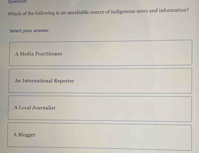 Question
Which of the following is an unreliable source of indigenous news and information?
Select your answer.
A Media Practitioner
An International Reporter
A Local Journalist
A Blogger