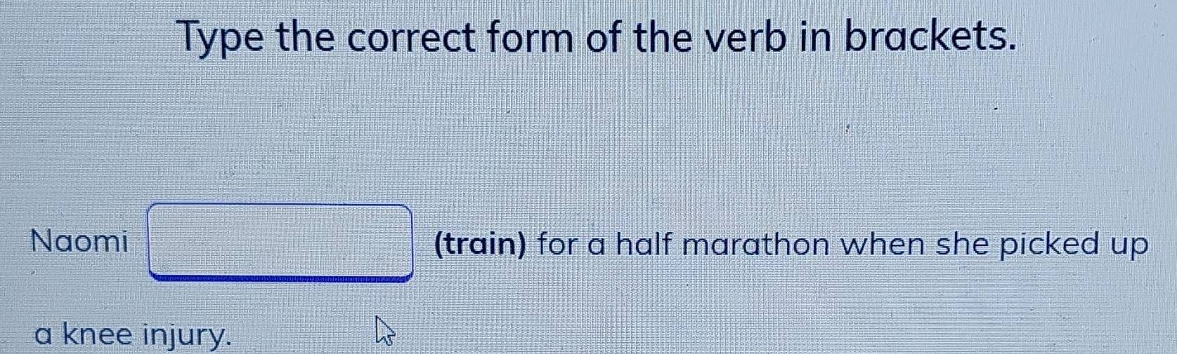 Type the correct form of the verb in brackets. 
Naomi □ (train) for a half marathon when she picked up 
a knee injury.