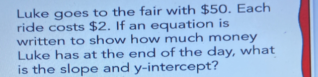 Luke goes to the fair with $50. Each 
ride costs $2. If an equation is 
written to show how much money 
Luke has at the end of the day, what 
is the slope and y-intercept?