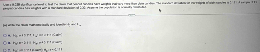 Use a 0.025 significance level to test the claim that peanut candies have weights that vary more than plain candies. The standard deviation for the weights of plain candies is 0.111. A sample of 71
peanut candies has weights with a standard deviation of 0.33. Assume the population is normally distributed.
(a) Write the claim mathematically and identify H_0 and H_a.
A. H_0:sigma ≤ 0.111; H_a:sigma >0.111 (Claim)
B. H_0:sigma =0.111; H_a:sigma != 0.111 (Claim
C. H_0:sigma ≥ 0.111 (Claim);H_a:sigma <0.111