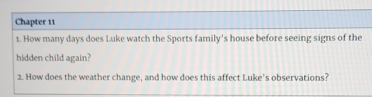 Chapter 11 
1. How many days does Luke watch the Sports family’s house before seeing signs of the 
hidden child again? 
2. How does the weather change, and how does this affect Luke’s observations?