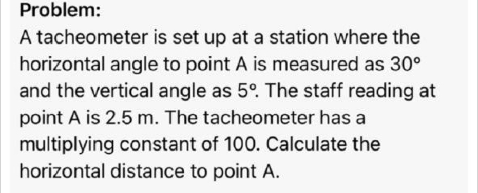 Problem: 
A tacheometer is set up at a station where the 
horizontal angle to point A is measured as 30°
and the vertical angle as 5° The staff reading at 
point A is 2.5 m. The tacheometer has a 
multiplying constant of 100. Calculate the 
horizontal distance to point A.