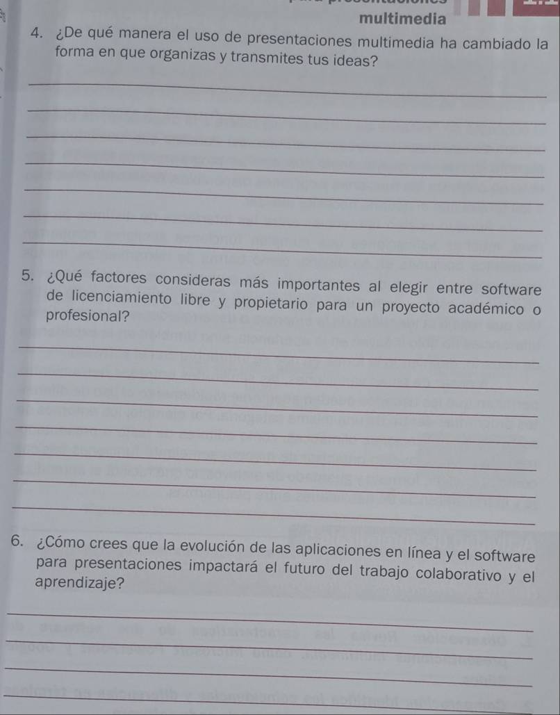 multimedia 
4. ¿De qué manera el uso de presentaciones multimedia ha cambiado la 
forma en que organizas y transmites tus ideas? 
_ 
_ 
_ 
_ 
_ 
_ 
_ 
5. ¿Qué factores consideras más importantes al elegir entre software 
de licenciamiento libre y propietario para un proyecto académico o 
profesional? 
_ 
_ 
_ 
_ 
_ 
_ 
_ 
6. ¿Cómo crees que la evolución de las aplicaciones en línea y el software 
para presentaciones impactará el futuro del trabajo colaborativo y el 
aprendizaje? 
_ 
_ 
_ 
_