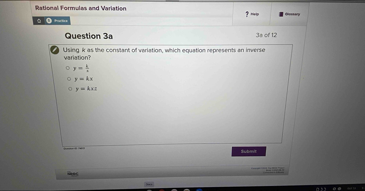 Rational Formulas and Variation
? Help Glossary
a Practice
Question 3a 3a of 12
Using k as the constant of variation, which equation represents an inverse
variation?
y= k/x 
y=kx
y=kxz
Question ID: 74613 Submit
Copyoghe C2024 The NOC Fro=s
NROC
Docs