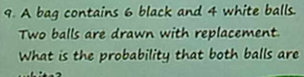 A bag contains 6 black and 4 white balls. 
Two balls are drawn with replacement 
What is the probability that both balls are