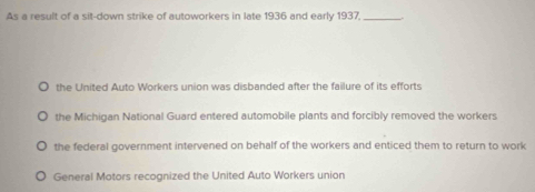 As a result of a sit-down strike of autoworkers in late 1936 and early 1937,_
the United Auto Workers union was disbanded after the failure of its efforts
the Michigan National Guard entered automobile plants and forcibly removed the workers
the federal government intervened on behalf of the workers and enticed them to return to work
General Motors recognized the United Auto Workers union