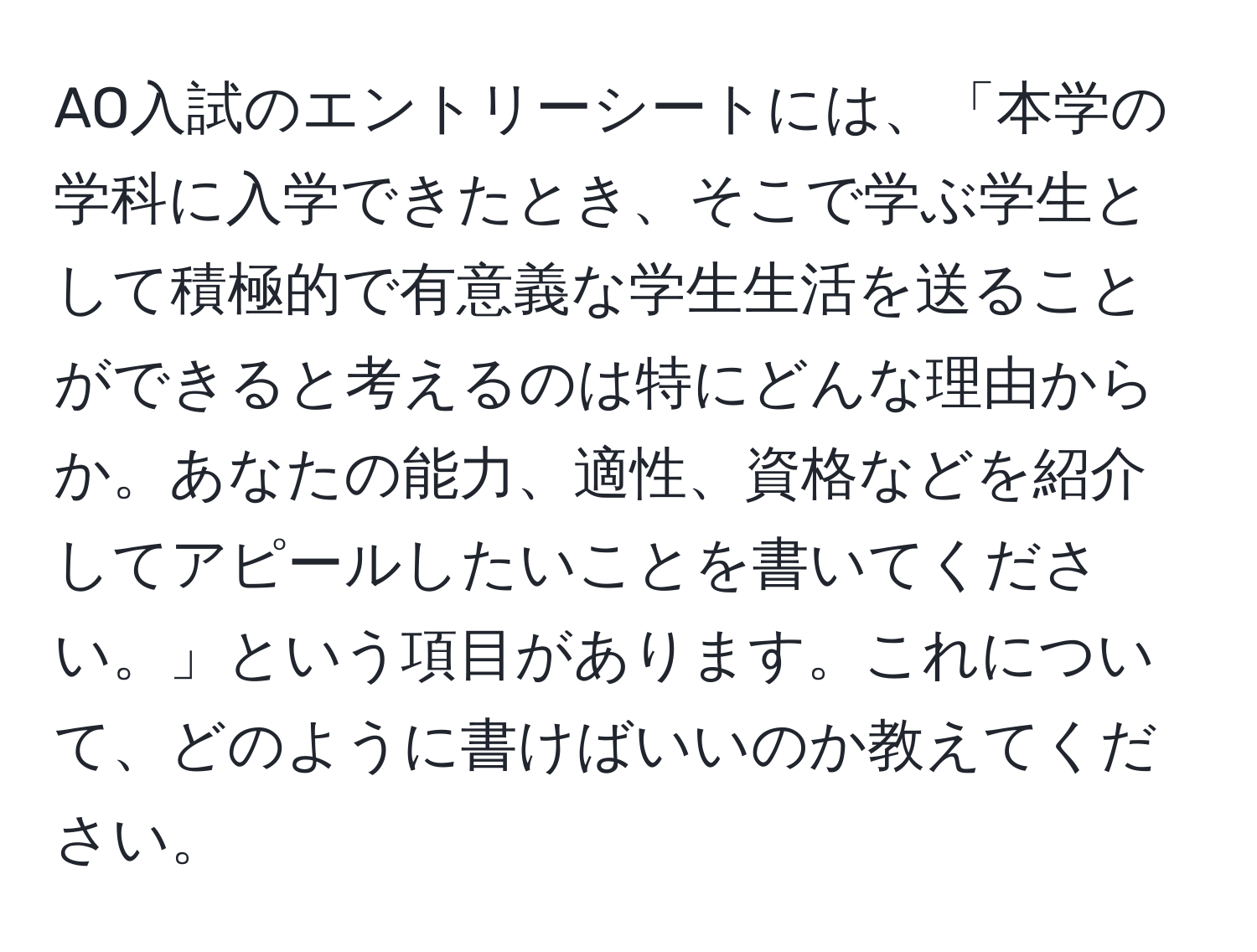 AO入試のエントリーシートには、「本学の学科に入学できたとき、そこで学ぶ学生として積極的で有意義な学生生活を送ることができると考えるのは特にどんな理由からか。あなたの能力、適性、資格などを紹介してアピールしたいことを書いてください。」という項目があります。これについて、どのように書けばいいのか教えてください。