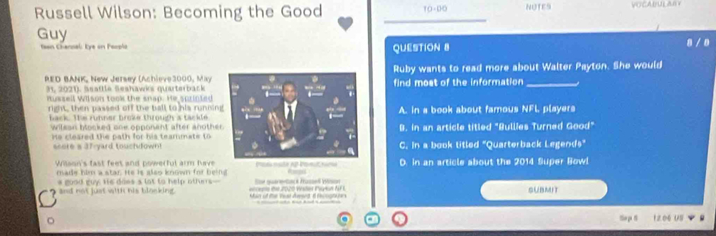 Russell Wilson: Becoming the Good TO=DO NUTES VOCABULARY
_
Guy
san Channal: Eye on Peoplo QUESTION 8 8 / 8
Ruby wants to read more about Walter Payton. She would
RED BANK, New Jersey (Achieve3000, Mayfind most of the information_
31, 2021). äsaftle Seshawks quarterback
nussell Wilson took the snap. He sprinted
right, then passed off the ball to his runninA. in a book about famous NFL, players
back. The runner broke through a tackle
wilean blocked one opponent after anotheB. In an article titled "Bullies Turned Good"
He cleared the path for his teammate to
seere s 37 yard touchdownC. In a book titled "Quarterback Legends"
Wilaon's fast feet and powerful arm have Pae nate AP Pomut nomo D. in an article about the 2014 Super Bowl
made him a star. He is also known for being Rampes
a good guy Hs does a lot to help others Ssr guarertsck Hüssell Wision
arcents d 2020 Wstes Pan NF L
and not just with his blooking. Man of the Yeat Award, d recognürs SUBMIT
So p8 12.06 US