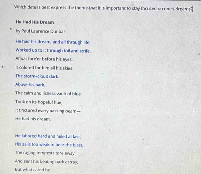 Which details best express the theme that it is important to stay focused on one's dreams? 
He Had His Dream 
by Paul Laurence Dunbar 
He had his dream, and all through life, 
Worked up to it through toil and strife. 
Afloat fore'er before his eyes, 
It colored for him all his skies: 
The storm-cloud dark 
Above his bark, 
The calm and listless vault of blue 
Took on its hopeful hue, 
It tinctured every passing beam— 
He had his dream. 
He labored hard and failed at last, 
His sails too weak to bear the blast, 
The raging tempests tore away 
And sent his beating bark astray. 
But what cared he