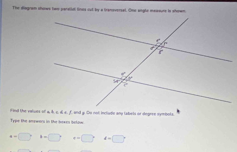 The diagram shows two parallel lines cut by a transversal. One angle measure is shown.
Find the values of a, b, c, d, e, f, and g. Do not include any labels or degree symbols.
Type the answers in the boxes below.
a=□° b=□° c=□° d=□°