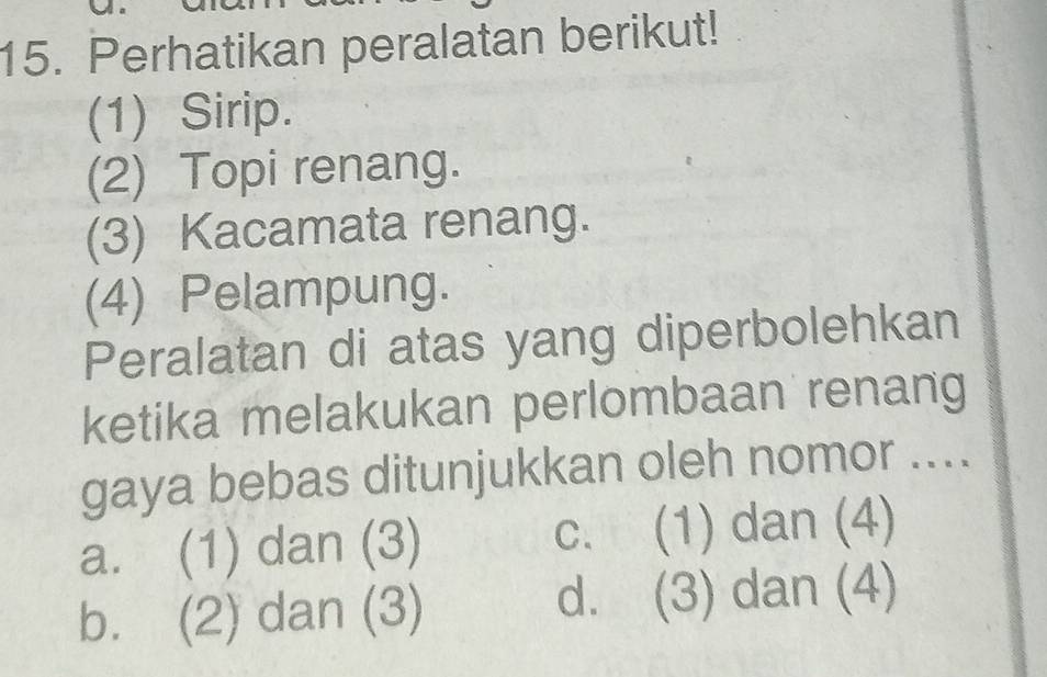 Perhatikan peralatan berikut!
(1) Sirip.
(2) Topi renang.
(3) Kacamata renang.
(4) Pelampung.
Peralatan di atas yang diperbolehkan
ketika melakukan perlombaan renang
gaya bebas ditunjukkan oleh nomor ....
a. (1) dan (3) c. (1) dan (4)
b. (2) dan (3) d. (3) dan (4)