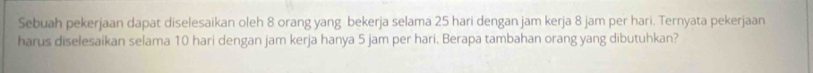 Sebuah pekerjaan dapat diselesaikan oleh 8 orang yang bekerja selama 25 hari dengan jam kerja 8 jam per hari. Ternyata pekerjaan 
harus diselesaikan selama 10 hari dengan jam kerja hanya 5 jam per hari. Berapa tambahan orang yang dibutuhkan?