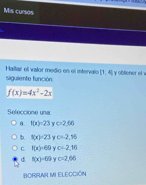 =108658 
Mis cursos
Hallar el valor medio en el intervalo [1;4] y obtener el v
siguiente función:
f(x)=4x^2-2x
Seleccione una:
a. f(x)=23 y c=2,66
b. f(x)=23 y c=-2,16
C. f(x)=69 y c=-2,16
d. f(x)=69 y c=2,66
BORRAR MI ELECCIÓN