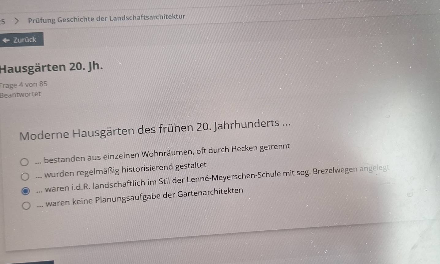 Prüfung Geschichte der Landschaftsarchitektur
Zurück
Hausgärten 20. Jh.
Frage 4 von 85
Beantwortet
Moderne Hausgärten des frühen 20. Jahrhunderts ...... bestanden aus einzelnen Wohnräumen, oft durch Hecken getrennt... wurden regelmäßig historisierend gestaltet. waren i.d.R. landschaftlich im Stil der Lenné-Meyerschen-Schule mit sog. Brezelwegen angelegt... waren keine Planungsaufgabe der Gartenarchitekten