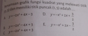 Persamaan grafik fungsi kuadrat yang melewati titik
(0,3) dan memiliki titik puncak (1,5) adalah ....
A. y=-2x^2+4x-3 D. y=-x^2+2x+ 3/2 
B. y=-2x^2-4x+3 E.
C. y=-2x^2+4x+3 y=-x^2+2x- 3/2 