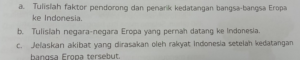 Tulislah faktor pendorong dan penarik kedatangan bangsa-bangsa Eropa 
ke Indonesia. 
b. Tulislah negara-negara Eropa yang pernah datang ke Indonesia. 
c. Jelaskan akibat yang dirasakan oleh rakyat Indonesia setelah kedatangan 
bangsa Eropa tersebut.