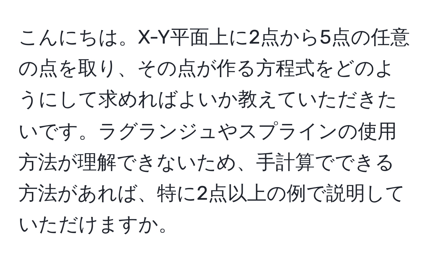 こんにちは。X-Y平面上に2点から5点の任意の点を取り、その点が作る方程式をどのようにして求めればよいか教えていただきたいです。ラグランジュやスプラインの使用方法が理解できないため、手計算でできる方法があれば、特に2点以上の例で説明していただけますか。