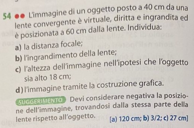 54 ●● L'immagine di un oggetto posto a 40 cm da una
lente convergente è virtuale, diritta e ingrandita ed
è posizionata a 60 cm dalla lente. Individua:
a) la distanza focale;
b) l’ingrandimento della lente;
c) l’altezza dell’immagine nell’ipotesi che l’oggetto
sia alto 18 cm;
d) l'immagine tramite la costruzione grafica.
SUGGERIMENTO Devi considerare negativa la posizio-
ne dell’immagine, trovandosi dalla stessa parte della
lente rispetto all’oggetto. [a) 120 cm; b) 3/2; c) 27 cm ]