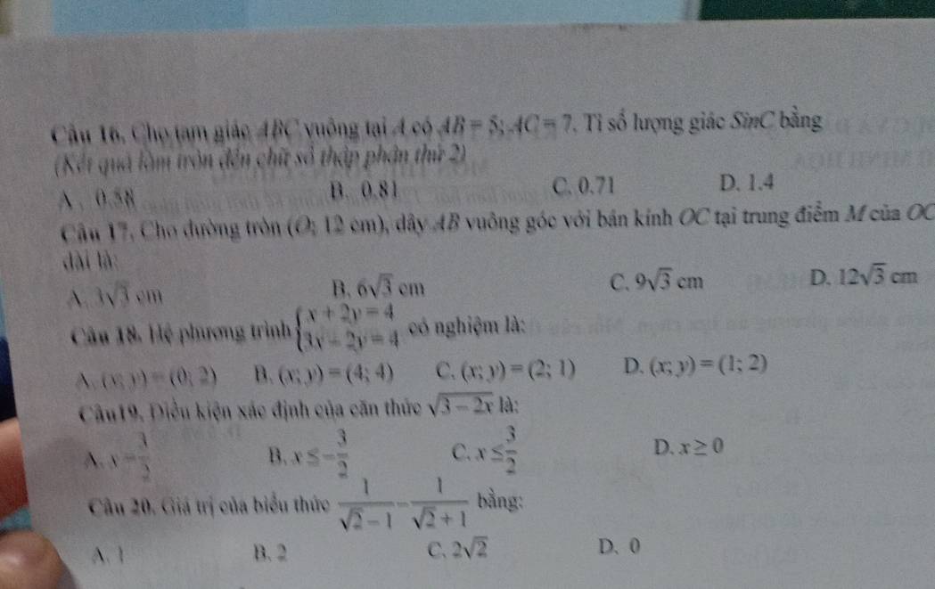 Cầu 16, Chọ tam giác ABC vuông tại Á có AB=5; AC=7. Tỉ số lượng giác SinC bằng
(Kết quả làm tròn đến chữt số thập phần thứ 2)
A . 0.58 B. 0.81 C. 0.71
D. 1.4
Cậu 17, Cho dường tròn (O; 12 cm), dây AB vuông góc với bán kính OC tại trung điểm M của OC
dài là:
A. 3sqrt(3)cm
B. 6sqrt(3)cm C. 9sqrt(3)cm D. 12sqrt(3)cm
Câu 18. Hệ phương trình beginarrayl x+2y=4 3x-2y=4endarray. có nghiệm là:
(x,y)=(0,2) B. (x;y)=(4;4) C. (x;y)=(2;1) D. (x;y)=(1;2)
Câu19. Điều kiện xác định của căn thức sqrt(3-2x) là:
B.
A. y= 3/2  x≤ - 3/2  C. x≤  3/2  D. x≥ 0
Câu 20. Giá trị của biểu thức  1/sqrt(2)-1 - 1/sqrt(2)+1  bằng:
A. 1 B. 2 C, 2sqrt(2) D. 0