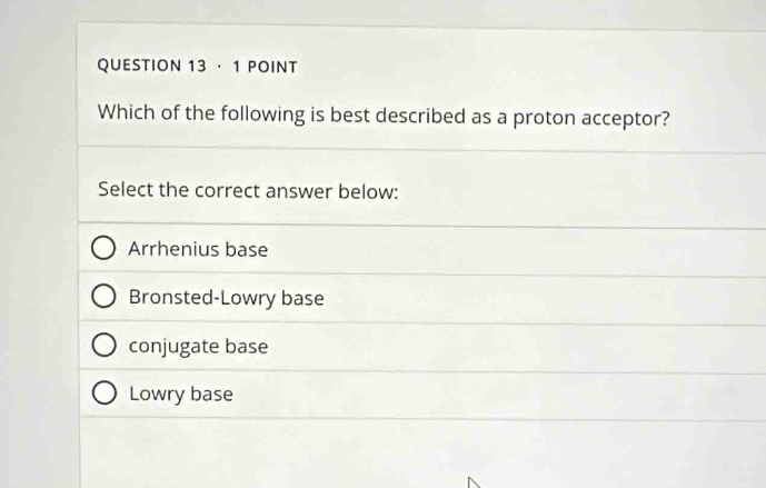 · 1 POINT
Which of the following is best described as a proton acceptor?
Select the correct answer below:
Arrhenius base
Bronsted-Lowry base
conjugate base
Lowry base