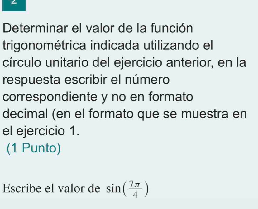 Determinar el valor de la función 
trigonométrica indicada utilizando el 
círculo unitario del ejercicio anterior, en la 
respuesta escribir el número 
correspondiente y no en formato 
decimal (en el formato que se muestra en 
el ejercicio 1. 
(1 Punto) 
Escribe el valor de sin ( 7π /4 )