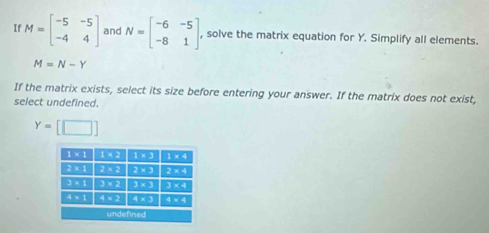 If M=beginbmatrix -5&-5 -4&4endbmatrix and N=beginbmatrix -6&-5 -8&1endbmatrix , solve the matrix equation for Y. Simplify all elements.
M=N-Y
If the matrix exists, select its size before entering your answer. If the matrix does not exist,
select undefined.
Y=[□ ]