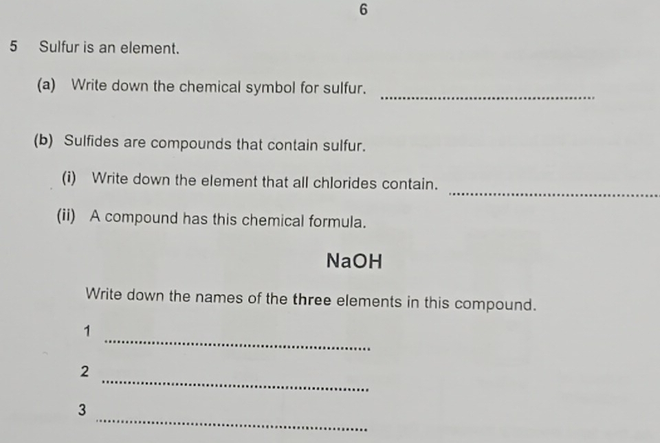 6 
5 Sulfur is an element. 
_ 
(a) Write down the chemical symbol for sulfur. 
(b) Sulfides are compounds that contain sulfur. 
_ 
(i) Write down the element that all chlorides contain. 
(ii) A compound has this chemical formula. 
NaOH 
Write down the names of the three elements in this compound. 
_ 
1 
_ 
2 
_ 
3